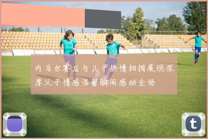 内马尔赛后与儿子热情相拥展现深厚父子情感温馨瞬间感动全场
