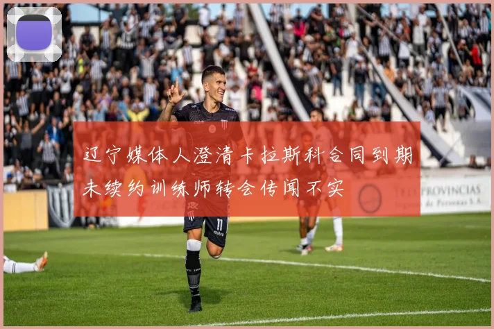 辽宁媒体人澄清卡拉斯科合同到期未续约训练师转会传闻不实