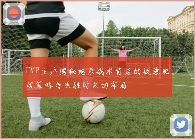 FMP主帅揭秘绝杀战术背后的故意犯规策略与决胜时刻的布局