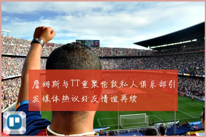 詹姆斯与TT重聚伦敦私人俱乐部引发媒体热议好友情谊再续