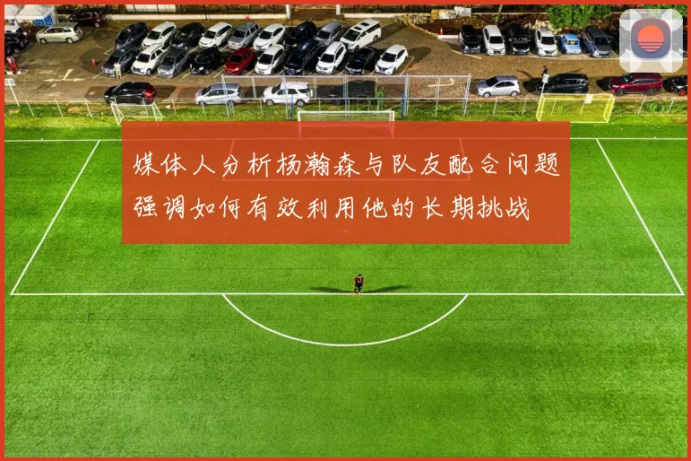 媒体人分析杨瀚森与队友配合问题强调如何有效利用他的长期挑战