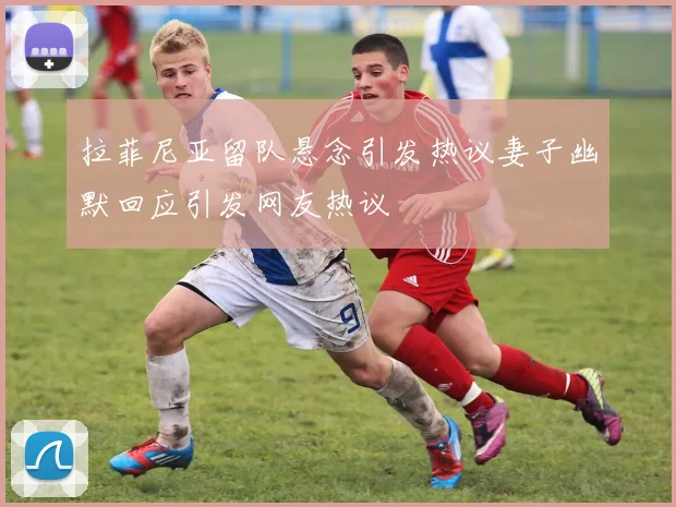 拉菲尼亚留队悬念引发热议妻子幽默回应引发网友热议