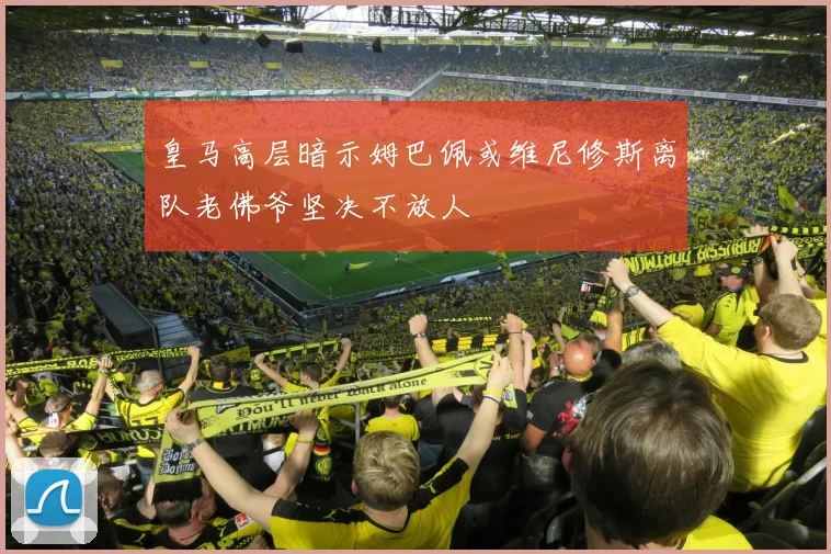 皇马高层暗示姆巴佩或维尼修斯离队老佛爷坚决不放人