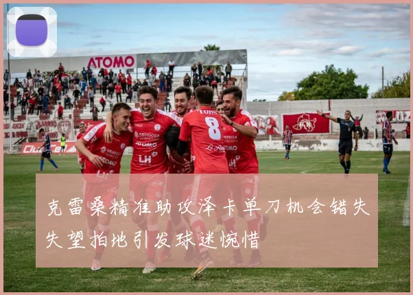 克雷桑精准助攻泽卡单刀机会错失失望拍地引发球迷惋惜