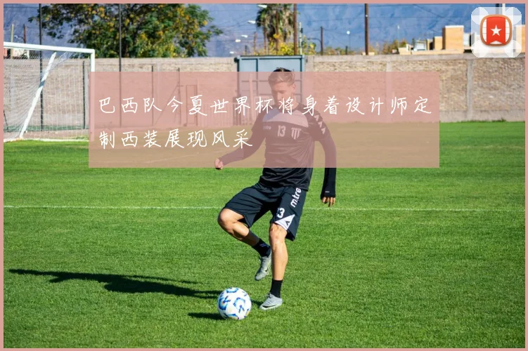 巴西队今夏世界杯将身着设计师定制西装展现风采