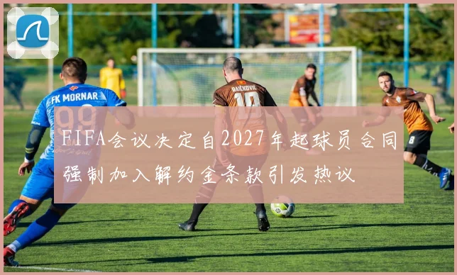 FIFA会议决定自2027年起球员合同强制加入解约金条款引发热议