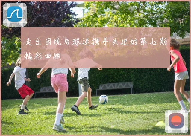 走出困境与球迷携手共进的第七期精彩回顾
