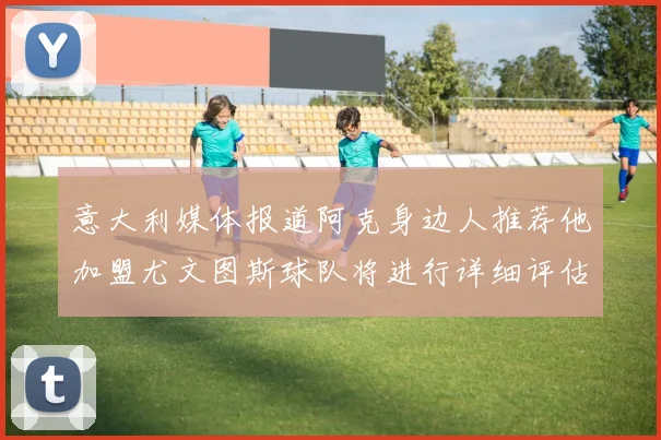 意大利媒体报道阿克身边人推荐他加盟尤文图斯球队将进行详细评估