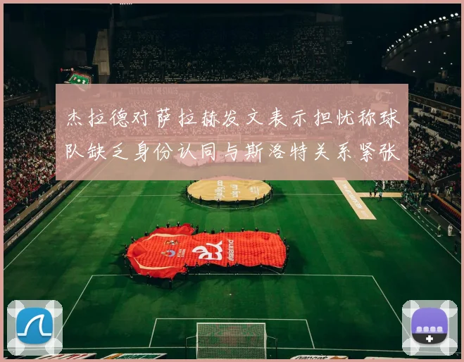杰拉德对萨拉赫发文表示担忧称球队缺乏身份认同与斯洛特关系紧张