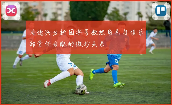 马德兴分析国字号教练角色与俱乐部责任分配的微妙关系
